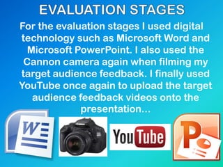 For the evaluation stages I used digital
technology such as Microsoft Word and
Microsoft PowerPoint. I also used the
Cannon camera again when filming my
target audience feedback. I finally used
YouTube once again to upload the target
audience feedback videos onto the
presentation...
 