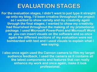 For the evaluation stages, I didn‟t want to just type it straight
up onto my blog, I‟d been creative throughout the project
so I wanted to show variety and my creativity again
through the final stages; I wanted to show my creativity
had flourished throughout the making of my promotional
package. I used Microsoft PowerPoint and Microsoft Word
as you can insert visuals on the software and so once
again the different sections of my evaluation were not
bombarded with text and I used visuals to explain what I
was saying.
I also once again used the Cannon camera to film my target
audience feedback, I used the camera as it contains all
the latest components and features that can really
enhance my work and once again, make it look
professional.
 