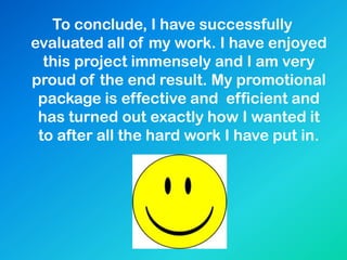 To conclude, I have successfully
evaluated all of my work. I have enjoyed
this project immensely and I am very
proud of the end result. My promotional
package is effective and efficient and
has turned out exactly how I wanted it
to after all the hard work I have put in.
 