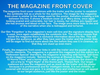 The magazine front cover combines with the trailer and the poster to establish
the symbiotic link as a whole for the audience. The image for the magazine
front cover is similar to the image used for the poster, therefore creating a link
between the two. It shows a medium close up of Mary-Anne, once again
looking scared and vulnerable, her hair is messy, her clothes are ripped and
she has bruises and blood on her face. The image once more links to the end
of the narrative when she is kidnapped and tortured.
Our film „Forgotten‟ is the magazine‟s main sell-line and the signature display font
is used, once again establishing the symbiotic link. The sell line reveals that
inside the magazine there is exclusive information about the film. This will
intrigue the audience, as after they have seen the trailer and the poster they
will be eager to find out more about the film before they see it in cinemas, so
that they are clued up even more.
Finally, the magazine front cover links in with the trailer and the poster as it has
horrific elements. The magazine is a general film magazine but this edition is a
„Halloween Special‟ therefore, the magazine is bursting with horror. Sell-lines
on the magazine include: „Behind the scenes at Woman In Black TWO!‟, „Top
10 Horror Films‟ and a horror quiz, it also gives the audience the chance to
win a trip to „Fright Night‟ at the theme park, Thorpe Park. Our target
audience will love the magazine just as much as the trailer and the poster
because it is professional and for intelligent minds. It is not childlike, or
covered with blood and gore. it is simply sharp and intellectual so will appeal
to our target audience, just like the poster and the trailer.
 