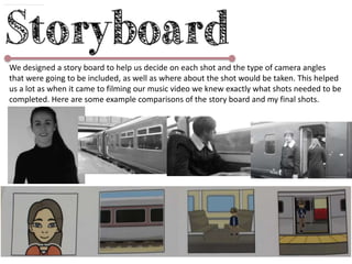 We designed a story board to help us decide on each shot and the type of camera angles
that were going to be included, as well as where about the shot would be taken. This helped
us a lot as when it came to filming our music video we knew exactly what shots needed to be
completed. Here are some example comparisons of the story board and my final shots.
 