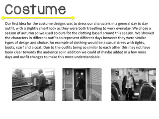 Our first idea for the costume designs was to dress our characters in a general day to day
outfit, with a slightly smart look as they were both travelling to work everyday. We chose a
season of autumn so we used colours for the clothing based around this season. We showed
the characters in different outfits to represent different days however they were similar
types of design and choice. An example of clothing would be a casual dress with tights,
boots, scarf and a coat. Due to the outfits being so similar to each other this may not have
been clear towards the audience so in addition we could of maybe added in a few more
days and outfit changes to make this more understandable.
 