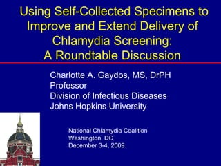 Using Self-Collected Specimens to Improve and Extend Delivery of Chlamydia Screening: A Roundtable Discussion Charlotte A. Gaydos, MS, DrPH Professor Division of Infectious Diseases Johns Hopkins University National Chlamydia Coalition Washington, DC December 3-4, 2009 