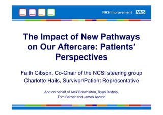 The Impact of New Pathways
on Our Aftercare: Patients’
Perspectives
Faith Gibson, Co-Chair of the NCSI steering group
Charlotte Hails, Survivor/Patient Representative
And on behalf of Alex Brownsdon, Ryan Bishop,
Tom Barber and James Ashton
 