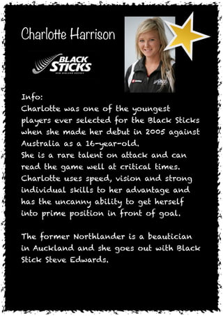 Charlotte Harrison


     

Info:
Charlotte was one of the youngest
players ever selected for the Black Sticks
when she made her debut in 2005 against
Australia as a 16-year-old.
She is a rare talent on attack and can
read the game well at critical times.
Charlotte uses speed, vision and strong
individual skills to her advantage and
has the uncanny ability to get herself
into prime position in front of goal.

The former Northlander is a beautician
in Auckland and she goes out with Black
Stick Steve Edwards.

 
