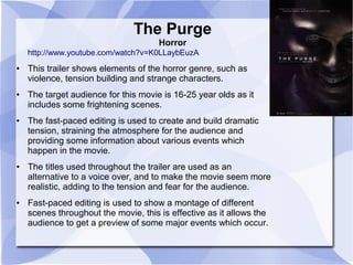 The Purge 
Horror 
http://www.youtube.com/watch?v=K0LLaybEuzA 
● This trailer shows elements of the horror genre, such as 
violence, tension building and strange characters. 
● The target audience for this movie is 16-25 year olds as it 
includes some frightening scenes. 
● The fast-paced editing is used to create and build dramatic 
tension, straining the atmosphere for the audience and 
providing some information about various events which 
happen in the movie. 
● The titles used throughout the trailer are used as an 
alternative to a voice over, and to make the movie seem more 
realistic, adding to the tension and fear for the audience. 
● Fast-paced editing is used to show a montage of different 
scenes throughout the movie, this is effective as it allows the 
audience to get a preview of some major events which occur. 

