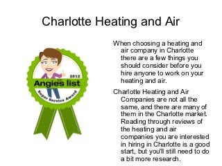 Charlotte Heating and Air
            When choosing a heating and
             air company in Charlotte
             there are a few things you
             should consider before you
             hire anyone to work on your
             heating and air.
            Charlotte Heating and Air
              Companies are not all the
              same, and there are many of
              them in the Charlotte market.
              Reading through reviews of
              the heating and air
              companies you are interested
              in hiring in Charlotte is a good
              start, but you'll still need to do
              a bit more research.
 