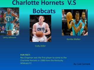 Charlotte Hornets V.S
Bobcats
FUN FACT:
Rex Chapman was the first player to come to the
Charlotte Hornets in 1988 from the Kentucky
Wildcats!!!!
Larry Johnson
Cody Zeller
Kemba Walker
By: Cole Carmack
 