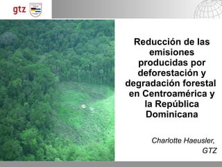Reducción de las emisiones producidas por deforestación y degradación forestal  en Centroamérica y la República Dominicana Charlotte Haeusler,  GTZ 