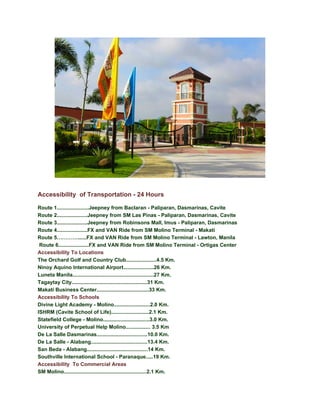Accessibility of Transportation - 24 Hours

Route 1......................Jeepney from Baclaran - Paliparan, Dasmarinas, Cavite
Route 2.....................Jeepney from SM Las Pinas - Paliparan, Dasmarinas, Cavite
Route 3.....................Jeepney from Robinsons Mall, Imus - Paliparan, Dasmarinas
Route 4.....................FX and VAN Ride from SM Molino Terminal - Makati
Route 5…………......FX and VAN Ride from SM Molino Terminal - Lawton, Manila
 Route 6.....................FX and VAN Ride from SM Molino Terminal - Ortigas Center
Accessibility To Locations
The Orchard Golf and Country Club.....................4.5 Km.
Ninoy Aquino International Airport.....................26 Km.
Luneta Manila........................................................27 Km.
Tagaytay City....................................................31 Km.
Makati Business Center....................................33 Km.
Accessibility To Schools
Divine Light Academy - Molino.........................2.0 Km.
ISHRM (Cavite School of Life)..........................2.1 Km.
Statefield College - Molino................................3.0 Km.
University of Perpetual Help Molino................. 3.5 Km
De La Salle Dasmarinas...................................10.0 Km.
De La Salle - Alabang.......................................13.4 Km.
San Beda - Alabang..........................................14 Km.
Southville International School - Paranaque.....19 Km.
Accessibility To Commercial Areas
SM Molino.........................................................2.1 Km.
 