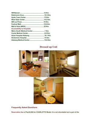 SM Bacoor.......................................................12 Km.
Robinsons Imus...............................................12.3 Km.
Ayala Town Center..........................................13 Km.
West Gate Center............................................14.2 Km.
SM Las Pinas..................................................15 Km.
Festival Mall....................................................15.6 Km.
Mall of Asia (MOA)..........................................22 Km.
Accessibility to Hospitals
Metro South Medical Center............................1 Km.
Cavite Medical Center......................................8.0 Km.
Asian Hospital Alabang...................................16.1 Km.
St.Dominic Hospital.........................................15 Km.
Alabang Medical Center..................................13.6 Km.



                                                    Dressed up Unit




Frequently Asked Questions

Reservation fee is Php30,000 for CHARLOTTE Model. It is not refundable but is part of the
 