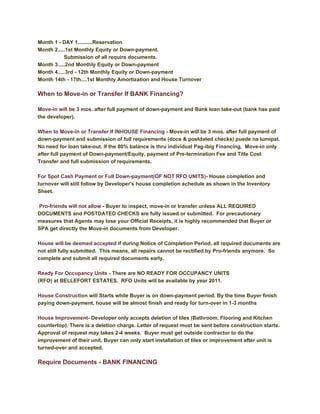 Month 1 - DAY 1..........Reservation
Month 2.....1st Monthly Equity or Down-payment.
           Submission of all require documents.
Month 3.....2nd Monthly Equity or Down-payment
Month 4.....3rd - 12th Monthly Equity or Down-payment
Month 14th - 17th....1st Monthly Amortization and House Turnover

When to Move-in or Transfer If BANK Financing?

Move-in will be 3 mos. after full payment of down-payment and Bank loan take-out (bank has paid
the developer).

When to Move-in or Transfer If INHOUSE Financing - Move-in will be 3 mos. after full payment of
down-payment and submission of full requirements (docs & postdated checks) puede na lumipat.
No need for loan take-out. If the 80% balance is thru individual Pag-ibig Financing, Move-in only
after full payment of Down-payment/Equity, payment of Pre-termination Fee and Title Cost
Transfer and full submission of requirements.

For Spot Cash Payment or Full Down-payment(OF NOT RFO UNITS)- House completion and
turnover will still follow by Developer's house completion schedule as shown in the Inventory
Sheet.

Pro-friends will not allow - Buyer to inspect, move-in or transfer unless ALL REQUIRED
DOCUMENTS and POSTDATED CHECKS are fully issued or submitted. For precautionary
measures that Agents may lose your Official Receipts, it is highly recommended that Buyer or
SPA get directly the Move-in documents from Developer.

House will be deemed accepted if during Notice of Completion Period, all required documents are
not still fully submitted. This means, all repairs cannot be rectified by Pro-friends anymore. So
complete and submit all required documents early.

Ready For Occupancy Units - There are NO READY FOR OCCUPANCY UNITS
(RFO) at BELLEFORT ESTATES. RFO Units will be available by year 2011.

House Construction will Starts while Buyer is on down-payment period. By the time Buyer finish
paying down-payment, house will be almost finish and ready for turn-over in 1-3 months

House Improvement- Developer only accepts deletion of tiles (Bathroom, Flooring and Kitchen
countertop). There is a deletion charge. Letter of request must be sent before construction starts.
Approval of request may takes 2-4 weeks. Buyer must get outside contractor to do the
improvement of their unit. Buyer can only start installation of tiles or improvement after unit is
turned-over and accepted.

Require Documents - BANK FINANCING
 