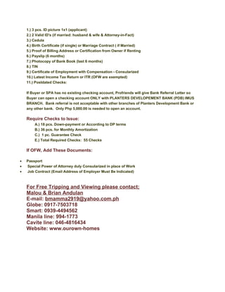 1.) 3 pcs. ID picture 1x1 (applicant)
    2.) 2 Valid ID's (if married: husband & wife & Attorney-in-Fact)
    3.) Cedula
    4.) Birth Certificate (if single) or Marriage Contract ( if Married)
    5.) Proof of Billing Address or Certification from Owner if Renting
    6.) Payslip (6 months)
    7.) Photocopy of Bank Book (last 6 months)
    8.) TIN
    9.) Certificate of Employment with Compensation - Consularized
    10.) Latest Income Tax Return or ITR (OFW are exempted)
    11.) Postdated Checks:

    If Buyer or SPA has no existing checking account, Profriends will give Bank Referral Letter so
    Buyer can open a checking account ONLY with PLANTERS DEVELOPEMENT BANK (PDB) IMUS
    BRANCH. Bank referral is not acceptable with other branches of Planters Development Bank or
    any other bank. Only Php 5,000.00 is needed to open an account.

    Require Checks to Issue:
        A.) 18 pcs. Down-payment or According to DP terms
        B.) 36 pcs. for Monthly Amortization
        C.) 1 pc. Guarantee Check
        E.) Total Required Checks: 55 Checks

    If OFW, Add These Documents:

•   Passport
•   Special Power of Attorney duly Consularized in place of Work
•   Job Contract (Email Address of Employer Must Be Indicated)



    For Free Tripping and Viewing please contact;
    Malou & Brian Andulan
    E-mail: bmamma2919@yahoo.com.ph
    Globe: 0917-7503718
    Smart: 0939-4494562
    Manila line: 994-1773
    Cavite line: 046-4816434
    Website: www.ourown-homes
 