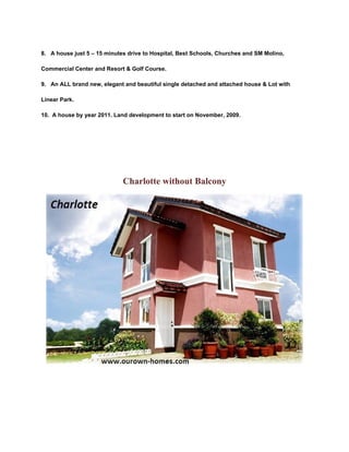 8. A house just 5 – 15 minutes drive to Hospital, Best Schools, Churches and SM Molino,

Commercial Center and Resort & Golf Course.

9. An ALL brand new, elegant and beautiful single detached and attached house & Lot with

Linear Park.

10. A house by year 2011. Land development to start on November, 2009.




                             Charlotte without Balcony
 