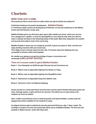 Charlotte
MORE THAN JUST A HOME
How would you like to come home to a place where you get to double your pleasure?

Profriends introduces its premier development… Bellefort Estates.
A 110-hectare estate owned and developed by Profriends, it is the first subdivision in the Molino,
Cavite area that features a linear park.

Bellefort Estates gives you that extra open space right outside your home, which you can turn
into a playground, a garden, a venue for get-togethers or your special nook when you want to
relax in solitude and bask in the refreshing breeze of the south. More than enjoyment, the comfort
and security that matters most in this community.
                                                   .
Bellefort Estates is where you can simply be yourself. It gives you space to relax, exercise and
enjoy bonding moments with your loved ones.
This village is just 3 minutes away from the mall, 15 minutes away from Alabang and very
accessible to schools, banks and hospitals.

So, double your pleasure and get the privilege of space, convenience and
exclusively at BELLEFORT ESTATES

There are 5 access routes to get to Bellefort Estates:
Route 1 - from Daanghari via SLEX through Filinvest exit and Commerce ave.

Route 2 - Molino road via Aguinaldo Highway thru Buhay na Tubig.

Route 3 - Molino road via Aguinaldo highway thru Niog-Molino blvd.

Route 4 - Dasmarinas via Aguinaldo hiway thru Salitran road.

Route 5 - Governor’s drive via Paliparan-Salawag.



House and lots on a linear park block have the extra common space finished with green grass and
trees, drainage system, a gate and fence for security. This allows you to enjoy being in the
outdoors as much as indoors.

Soon, modern conveniences such as swimming pools and sports facilities, country club and
playgrounds will be available for the residents to enjoy.

An elegant entrance gate is watched by security personnel 24 hours a day, 7 days a week. The
privilege of comport, security and exclusively will be yours at Bellefort Estates. The first and only
property in Molino bacoor, cavite with linear park.
 