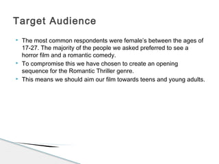  The most common respondents were female’s between the ages of
17-27. The majority of the people we asked preferred to see a
horror film and a romantic comedy.
 To compromise this we have chosen to create an opening
sequence for the Romantic Thriller genre.
 This means we should aim our film towards teens and young adults.
Target Audience
 