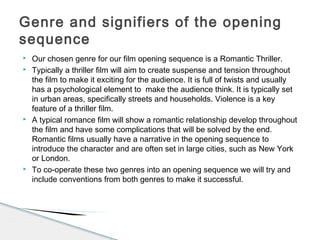  Our chosen genre for our film opening sequence is a Romantic Thriller.
 Typically a thriller film will aim to create suspense and tension throughout
the film to make it exciting for the audience. It is full of twists and usually
has a psychological element to make the audience think. It is typically set
in urban areas, specifically streets and households. Violence is a key
feature of a thriller film.
 A typical romance film will show a romantic relationship develop throughout
the film and have some complications that will be solved by the end.
Romantic films usually have a narrative in the opening sequence to
introduce the character and are often set in large cities, such as New York
or London.
 To co-operate these two genres into an opening sequence we will try and
include conventions from both genres to make it successful.
Genre and signifiers of the opening
sequence
 