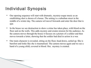 ●
Our opening sequence will start with dramatic, mystery-esque music as an
establishing shot is shown of a house. The setting is a suburban street in the
middle of a winter day. The camera wil movel forwards and enter the door that is
ajar.
●
In the house we see destruction to show a crime has taken place, with blood on the
floor and on the walls. This adds mystery and creates tension for the audience. As
the camera moves through the house it focuses on a picture of a soldier and then
moves towards a letter, showing that the soldier had died in action in a war.
●
Our main character is revealed, sitting on the floor, head down, curled up. She is
barefoot and looks like she is traumatised. The camera moves again and we see a
hand of a young child, covered in blood. Her, mystery is created.
Individual Synopsis
 