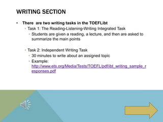 WRITING SECTION
• There are two writing tasks in the TOEFLibt
• Task 1: The Reading-Listening-Writing Integrated Task
• Students are given a reading, a lecture, and then are asked to
summarize the main points
• Task 2: Independent Writing Task
• 30 minutes to write about an assigned topic
• Example:
http://www.ets.org/Media/Tests/TOEFL/pdf/ibt_writing_sample_r
esponses.pdf
 