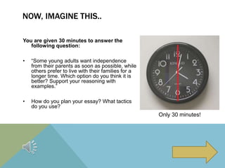 NOW, IMAGINE THIS..
You are given 30 minutes to answer the
following question:
• “Some young adults want independence
from their parents as soon as possible, while
others prefer to live with their families for a
longer time. Which option do you think it is
better? Support your reasoning with
examples.”
• How do you plan your essay? What tactics
do you use?
Only 30 minutes!
 