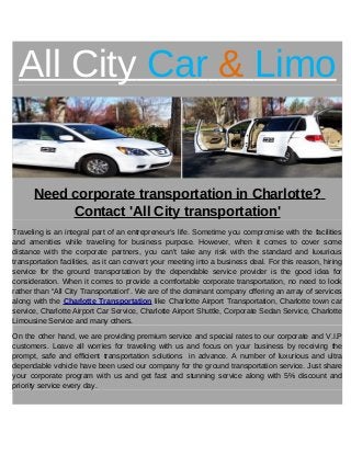 All City Car & Limo
Need corporate transportation in Charlotte?
Contact 'All City transportation'
Traveling is an integral part of an entrepreneur’s life. Sometime you compromise with the facilities
and amenities while traveling for business purpose. However, when it comes to cover some
distance with the corporate partners, you can't take any risk with the standard and luxurious
transportation facilities, as it can convert your meeting into a business deal. For this reason, hiring
service for the ground transportation by the dependable service provider is the good idea for
consideration. When it comes to provide a comfortable corporate transportation, no need to look
rather than “All City Transportation”. We are of the dominant company offering an array of services
along with the Charlotte Transportation like Charlotte Airport Transportation, Charlotte town car
service, Charlotte Airport Car Service, Charlotte Airport Shuttle, Corporate Sedan Service, Charlotte
Limousine Service and many others.
On the other hand, we are providing premium service and special rates to our corporate and V.I.P
customers. Leave all worries for traveling with us and focus on your business by receiving the
prompt, safe and efficient transportation solutions in advance. A number of luxurious and ultra
dependable vehicle have been used our company for the ground transportation service. Just share
your corporate program with us and get fast and stunning service along with 5% discount and
priority service every day.
 