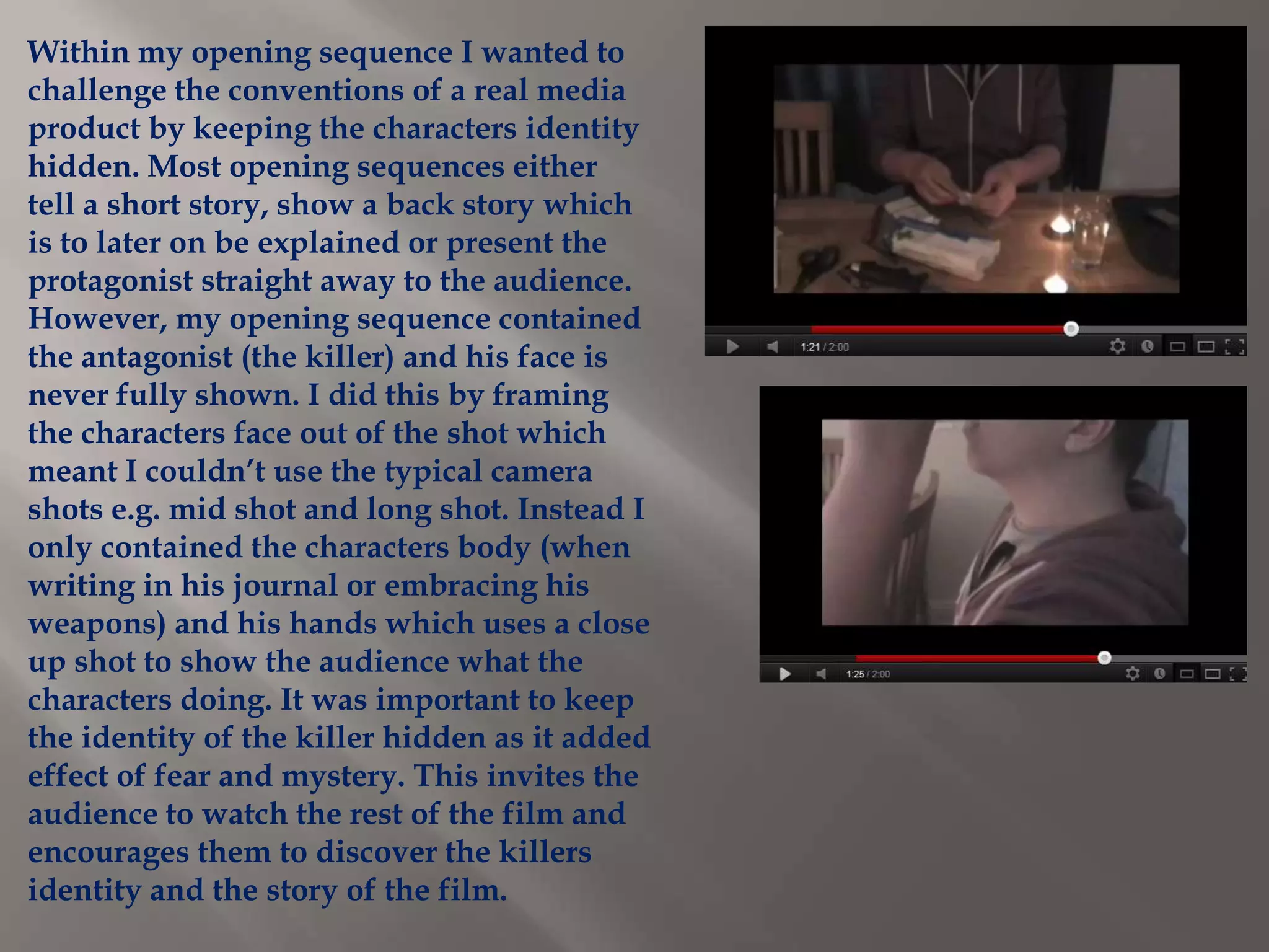 Within my opening sequence I wanted to
challenge the conventions of a real media
product by keeping the characters identity
hidden. Most opening sequences either
tell a short story, show a back story which
is to later on be explained or present the
protagonist straight away to the audience.
However, my opening sequence contained
the antagonist (the killer) and his face is
never fully shown. I did this by framing
the characters face out of the shot which
meant I couldn’t use the typical camera
shots e.g. mid shot and long shot. Instead I
only contained the characters body (when
writing in his journal or embracing his
weapons) and his hands which uses a close
up shot to show the audience what the
characters doing. It was important to keep
the identity of the killer hidden as it added
effect of fear and mystery. This invites the
audience to watch the rest of the film and
encourages them to discover the killers
identity and the story of the film.
 