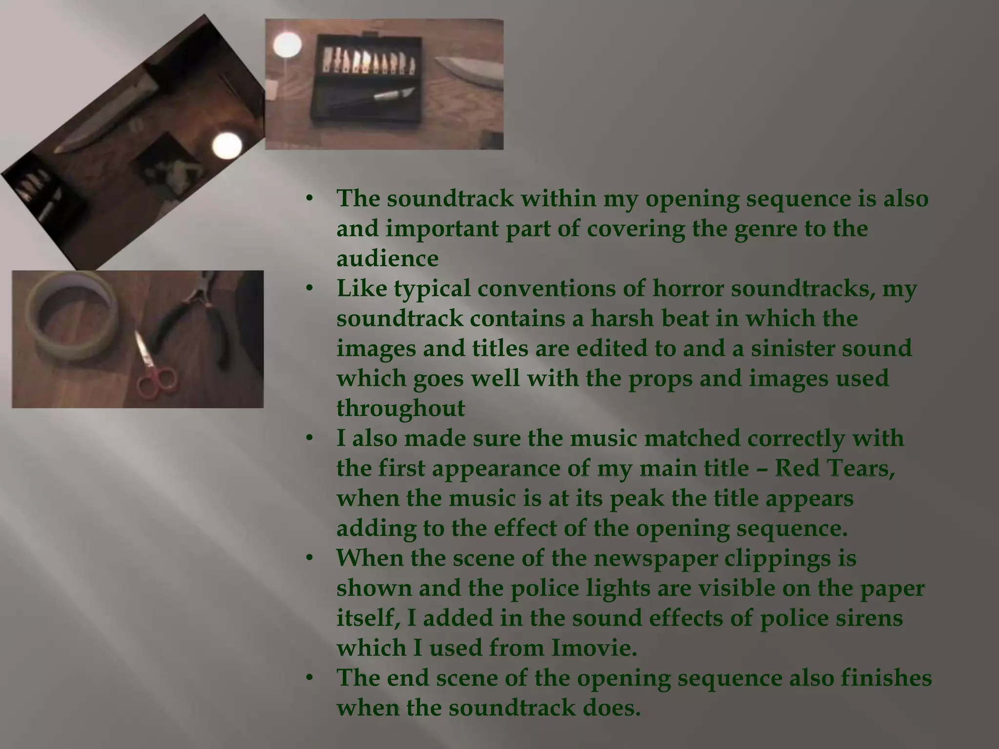 • The soundtrack within my opening sequence is also
  and important part of covering the genre to the
  audience
• Like typical conventions of horror soundtracks, my
  soundtrack contains a harsh beat in which the
  images and titles are edited to and a sinister sound
  which goes well with the props and images used
  throughout
• I also made sure the music matched correctly with
  the first appearance of my main title – Red Tears,
  when the music is at its peak the title appears
  adding to the effect of the opening sequence.
• When the scene of the newspaper clippings is
  shown and the police lights are visible on the paper
  itself, I added in the sound effects of police sirens
  which I used from Imovie.
• The end scene of the opening sequence also finishes
  when the soundtrack does.
 