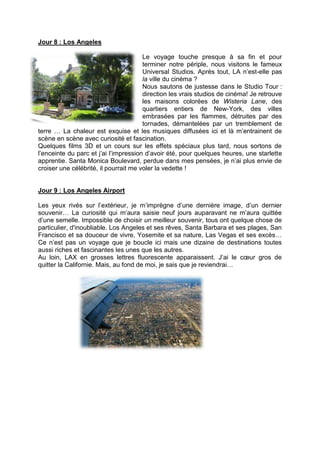 Jour 8 : Los Angeles

                                       Le voyage touche presque à sa fin et pour
                                       terminer notre périple, nous visitons le fameux
                                       Universal Studios. Après tout, LA n’est-elle pas
                                       la ville du cinéma ?
                                       Nous sautons de justesse dans le Studio Tour :
                                       direction les vrais studios de cinéma! Je retrouve
                                       les maisons colorées de Wisteria Lane, des
                                       quartiers entiers de New-York, des villes
                                       embrasées par les flammes, détruites par des
                                       tornades, démantelées par un tremblement de
terre … La chaleur est exquise et les musiques diffusées ici et là m’entrainent de
scène en scène avec curiosité et fascination.
Quelques films 3D et un cours sur les effets spéciaux plus tard, nous sortons de
l’enceinte du parc et j’ai l’impression d’avoir été, pour quelques heures, une starlette
apprentie. Santa Monica Boulevard, perdue dans mes pensées, je n’ai plus envie de
croiser une célébrité, il pourrait me voler la vedette !


Jour 9 : Los Angeles Airport

Les yeux rivés sur l’extérieur, je m’imprègne d’une dernière image, d’un dernier
souvenir… La curiosité qui m’aura saisie neuf jours auparavant ne m’aura quittée
d’une semelle. Impossible de choisir un meilleur souvenir, tous ont quelque chose de
particulier, d'inoubliable. Los Angeles et ses rêves, Santa Barbara et ses plages, San
Francisco et sa douceur de vivre, Yosemite et sa nature, Las Vegas et ses excès…
Ce n’est pas un voyage que je boucle ici mais une dizaine de destinations toutes
aussi riches et fascinantes les unes que les autres.
Au loin, LAX en grosses lettres fluorescente apparaissent. J’ai le cœur gros de
quitter la Californie. Mais, au fond de moi, je sais que je reviendrai…
 
