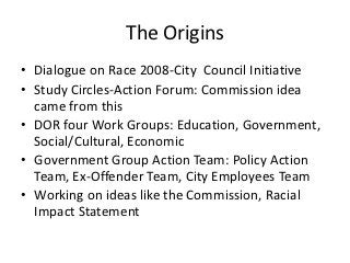 The Origins
• Dialogue on Race 2008-City Council Initiative
• Study Circles-Action Forum: Commission idea
  came from this
• DOR four Work Groups: Education, Government,
  Social/Cultural, Economic
• Government Group Action Team: Policy Action
  Team, Ex-Offender Team, City Employees Team
• Working on ideas like the Commission, Racial
  Impact Statement
 