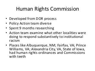 Human Rights Commission
• Developed from DOR process
• Policy Action team diverse
• Spent 9 months researching
• Action team examine what other localities were
  doing to respond substantively to institutional
  racism
• Places like Albuquerque, NM; Fairfax, VA; Prince
  Williams, VA; Alexandria City, VA, State of Iowa,
  had human rights ordinances and Commissions
  with teeth
 