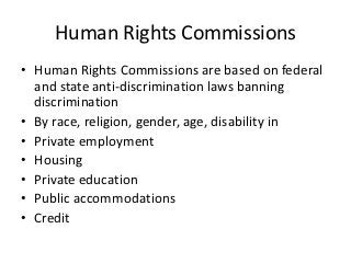 Human Rights Commissions
• Human Rights Commissions are based on federal
  and state anti-discrimination laws banning
  discrimination
• By race, religion, gender, age, disability in
• Private employment
• Housing
• Private education
• Public accommodations
• Credit
 