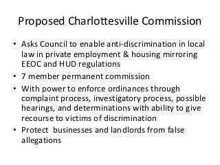 Proposed Charlottesville Commission
• Asks Council to enable anti-discrimination in local
  law in private employment & housing mirroring
  EEOC and HUD regulations
• 7 member permanent commission
• With power to enforce ordinances through
  complaint process, investigatory process, possible
  hearings, and determinations with ability to give
  recourse to victims of discrimination
• Protect businesses and landlords from false
  allegations
 