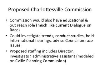 Proposed Charlottesville Commission
• Commission would also have educational &
  out reach role (much like current Dialogue on
  Race)
• Could investigate trends, conduct studies, hold
  informational hearings, advise Council on race
  issues
• Proposed staffing includes Director,
  investigator, administrative assistant (modeled
  on Cville Planning Commission)
 