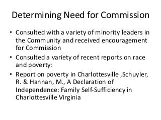 Determining Need for Commission
• Consulted with a variety of minority leaders in
  the Community and received encouragement
  for Commission
• Consulted a variety of recent reports on race
  and poverty:
• Report on poverty in Charlottesville ,Schuyler,
  R. & Hannan, M., A Declaration of
  Independence: Family Self‐Sufficiency in
  Charlottesville Virginia
 