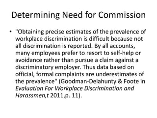 Determining Need for Commission
• "Obtaining precise estimates of the prevalence of
  workplace discrimination is difficult because not
  all discrimination is reported. By all accounts,
  many employees prefer to resort to self-help or
  avoidance rather than pursue a claim against a
  discriminatory employer. Thus data based on
  official, formal complaints are underestimates of
  the prevalence" (Goodman-Delahunty & Foote in
  Evaluation For Workplace Discrimination and
  Harassmen,t 2011,p. 11).
 