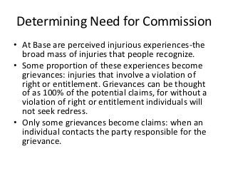 Determining Need for Commission
• At Base are perceived injurious experiences-the
  broad mass of injuries that people recognize.
• Some proportion of these experiences become
  grievances: injuries that involve a violation of
  right or entitlement. Grievances can be thought
  of as 100% of the potential claims, for without a
  violation of right or entitlement individuals will
  not seek redress.
• Only some grievances become claims: when an
  individual contacts the party responsible for the
  grievance.
 