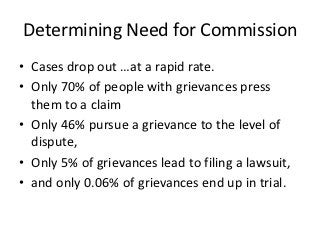 Determining Need for Commission
• Cases drop out …at a rapid rate.
• Only 70% of people with grievances press
  them to a claim
• Only 46% pursue a grievance to the level of
  dispute,
• Only 5% of grievances lead to filing a lawsuit,
• and only 0.06% of grievances end up in trial.
 