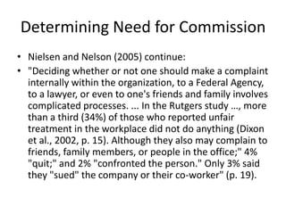 Determining Need for Commission
• Nielsen and Nelson (2005) continue:
• "Deciding whether or not one should make a complaint
  internally within the organization, to a Federal Agency,
  to a lawyer, or even to one's friends and family involves
  complicated processes. ... In the Rutgers study …, more
  than a third (34%) of those who reported unfair
  treatment in the workplace did not do anything (Dixon
  et al., 2002, p. 15). Although they also may complain to
  friends, family members, or people in the office;" 4%
  "quit;" and 2% "confronted the person." Only 3% said
  they "sued" the company or their co-worker" (p. 19).
 