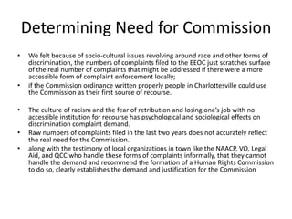 Determining Need for Commission
•   We felt because of socio-cultural issues revolving around race and other forms of
    discrimination, the numbers of complaints filed to the EEOC just scratches surface
    of the real number of complaints that might be addressed if there were a more
    accessible form of complaint enforcement locally;
•   if the Commission ordinance written properly people in Charlottesville could use
    the Commission as their first source of recourse.

•   The culture of racism and the fear of retribution and losing one’s job with no
    accessible institution for recourse has psychological and sociological effects on
    discrimination complaint demand.
•   Raw numbers of complaints filed in the last two years does not accurately reflect
    the real need for the Commission.
•   along with the testimony of local organizations in town like the NAACP, VO, Legal
    Aid, and QCC who handle these forms of complaints informally, that they cannot
    handle the demand and recommend the formation of a Human Rights Commission
    to do so, clearly establishes the demand and justification for the Commission
 