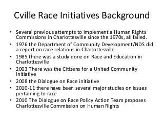 Cville Race Initiatives Background
• Several previous attempts to implement a Human Rights
  Commissions in Charlottesville since the 1970s, all failed.
• 1976 the Department of Community Development/NDS did
  a report on race relations in Charlottesville.
• 1985 there was a study done on Race and Education in
  Charlottesville
• 2003 There was the Citizens for a United Community
  initiative
• 2008 the Dialogue on Race initiative
• 2010-11 there have been several major studies on issues
  pertaining to race
• 2010 The Dialogue on Race Policy Action Team proposes
  Charlottesville Commission on Human Rights
 