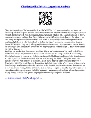 Charlottesville Protests Argument Analysis
Since the beginning of the Internet's birth as ARPANET in 1969, communication has improved
massively. As with all great wonders there comes a cost–the Internet is slowly becoming much more
regulated and observed. With the Internet, the government, whether it be local or national, is slowly
progressing towards an Orwellian future. It is extremely difficult to situate borders for privacy, and
that brings multiple questions to the table. Is it moral to allow people like white supremacists an
unchecked platform to offer their ideas? Is it okay for the government to censor content it deems
immoral? Will observing and profiling people actually help counter any threat of terrorism? In order
for such significant issues to be dealt with, we the people must learn to adapt. ... Show more content
on Helpwriting.net ...
Within a few weeks after these events, multiple Silicon Valley companies had employed different
methods to remove any mention of the neo–Nazi publication The Daily Stormer. Consequently,
Google had chosen to remove any links to the site and GoDaddy revoked the website domain name.
Richard Spencer, a famous white supremacist, believes only the hands of the government can
actually intervene with an issue of this scale. Jillian York, director for International Freedom of
Expression at the Electronic Frontier Foundation feels that the morality of preventing certain people
from having a platform should not be discussed at the moment, and on the contrary, there should be
a conversation on "who gets to decide that." Silicon Valley companies must be the party to provide a
neutral ground for people across the belief spectrum. Networks should enforce rules and regulations
strong enough to allow free speech for people with clashing viewpoints to debate
... Get more on HelpWriting.net ...
 