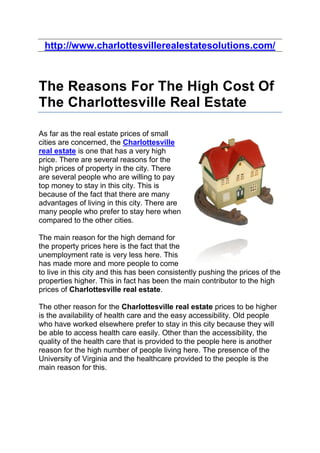 http://www.charlottesvillerealestatesolutions.com/



The Reasons For The High Cost Of
The Charlottesville Real Estate

As far as the real estate prices of small
cities are concerned, the Charlottesville
real estate is one that has a very high
price. There are several reasons for the
high prices of property in the city. There
are several people who are willing to pay
top money to stay in this city. This is
because of the fact that there are many
advantages of living in this city. There are
many people who prefer to stay here when
compared to the other cities.

The main reason for the high demand for
the property prices here is the fact that the
unemployment rate is very less here. This
has made more and more people to come
to live in this city and this has been consistently pushing the prices of the
properties higher. This in fact has been the main contributor to the high
prices of Charlottesville real estate.

The other reason for the Charlottesville real estate prices to be higher
is the availability of health care and the easy accessibility. Old people
who have worked elsewhere prefer to stay in this city because they will
be able to access health care easily. Other than the accessibility, the
quality of the health care that is provided to the people here is another
reason for the high number of people living here. The presence of the
University of Virginia and the healthcare provided to the people is the
main reason for this.
 
