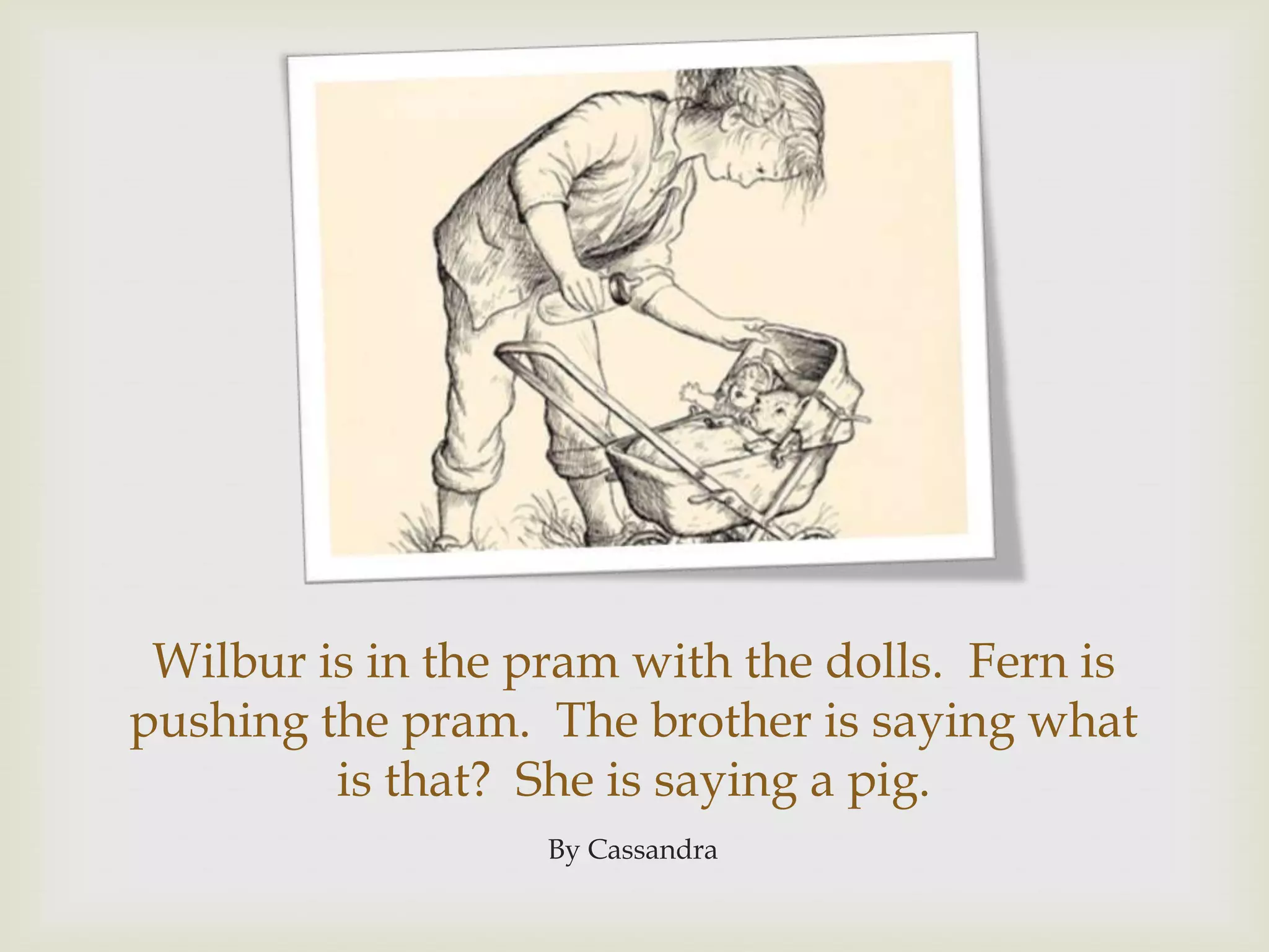 Wilbur is in the pram with the dolls.  Fern is pushing the pram.  The brother is saying what is that?  She is saying a pig.By Cassandra