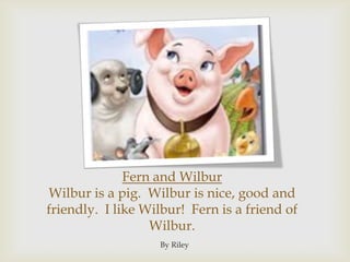 Fern and WilburWilbur is a pig.  Wilbur is nice, good and friendly.  I like Wilbur!  Fern is a friend of Wilbur.By Riley