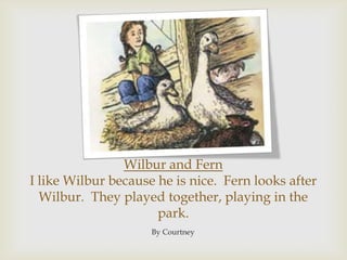 Wilbur and FernI like Wilbur because he is nice.  Fern looks after Wilbur.  They played together, playing in the park.By Courtney