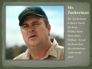 Mr. ZuckermanMr. Zuckerman is Fern’s Uncle.  He buys Wilbur from Fern when Wilbur.  It is at his farm that the mysterious “web words” start.