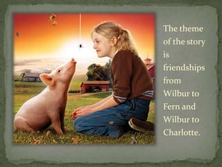 The theme of the story is friendships from Wilbur to Fern and Wilbur to Charlotte.