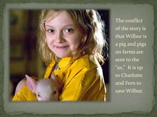 The conflict of the story is that Wilbur is a pig and pigs on farms are sent to the “ax.”  It is up to Charlotte and Fern to save Wilbur.  