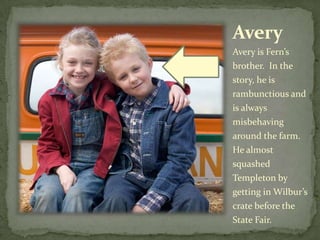 AveryAvery is Fern’s brother.  In the story, he is rambunctious and is always misbehaving around the farm.  He almost squashed Templeton by getting in Wilbur’s crate before the State Fair.  