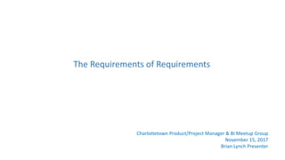 Charlottetown Product/Project Manager & BI Meetup Group
November 15, 2017
Brian Lynch Presenter
The Requirements of Requirements
 